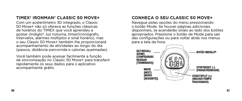 50 51CONHEÇA O SEU CLASSIC 50 MOVE+Navegue pelas opções do menu pressionando o botão Mode. Se houver páginas adicionais disponíveis, se acenderão sinais ao lado dos botões apropriados. Pressione o botão de Mode para sair das conﬁgurações ou para voltar atrás nos menus para a tela da hora.SET/RECALL (DONE) (CONFIGURAR/REVISAR [TERMINADO])MODE  (NEXT) (MODO [SEGUINTE])BOTÃO INDIGLO®STOP/RESET (–) (PARAR/REINICIAR)START/SPLIT (+) (INICIAR/TEMPO FRACIONADO)TIMEX® IRONMAN® CLASSIC 50 MOVE+Com um acelerômetro 3D integrado, o Classic  50 Move+ não só oferece as funções clássicas  de horários do TIMEX que você aprendeu a gostar (Indiglo®, luz noturna, timer/cronógrafo, intervalos, alarmes múltiplos e sinal horário), mas o seu Classic 50 Move+ também lhe proporcionará acompanhamento de atividades ao longo do dia (passos, distância percorrida e calorias queimadas).Você também pode acessar facilmente a função  de sincronização no Classic 50 Move+ para transferir rapidamente os seus dados para o aplicativo acompanhante grátis. 