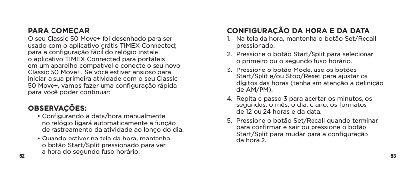 52 53PARA COMEÇARO seu Classic 50 Move+ foi desenhado para ser usado com o aplicativo grátis TIMEX Connected; para a conﬁguração fácil do relógio instale  o aplicativo TIMEX Connected para portáteis  em um aparelho compatível e conecte o seu novo Classic 50 Move+. Se você estiver ansioso para iniciar a sua primeira atividade com o seu Classic  50 Move+, vamos fazer uma conﬁguração rápida para você poder continuar:OBSERVAÇÕES:   •  Conﬁgurando a data/hora manualmente  no relógio ligará automaticamente a função  de rastreamento da atividade ao longo do dia.   •  Quando estiver na tela da hora, mantenha  o botão Start/Split pressionado para ver  a hora do segundo fuso horário.CONFIGURAÇÃO DA HORA E DA DATA1.   Na tela da hora, mantenha o botão Set/Recall pressionado.2.   Pressione o botão Start/Split para selecionar  o primeiro ou o segundo fuso horário.3.   Pressione o botão Mode, use os botões  Start/Split e/ou Stop/Reset para ajustar os dígitos das horas (tenha em atenção a deﬁnição de AM/PM).4.   Repita o passo 3 para acertar os minutos, os segundos, o mês, o dia, o ano, os formatos  de 12 ou 24 horas e da data.5.   Pressione o botão Set/Recall quando terminar para conﬁrmar e sair ou pressione o botão  Start/Split para mudar para a conﬁguração  da hora 2.