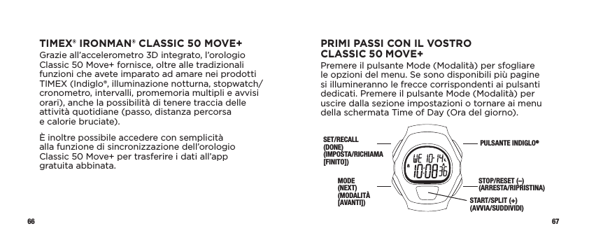 66 67PRIMI PASSI CON IL VOSTRO CLASSIC50MOVE+Premere il pulsante Mode (Modalità) per sfogliare le opzioni del menu. Se sono disponibili più pagine si illumineranno le frecce corrispondenti ai pulsanti dedicati. Premere il pulsante Mode (Modalità) per uscire dalla sezione impostazioni o tornare ai menu della schermata Time of Day (Ora del giorno).SET/RECALL (DONE)  (IMPOSTA/RICHIAMA [FINITO])MODE  (NEXT)  (MODALITÀ  [AVANTI])PULSANTE INDIGLO®STOP/RESET (–) (ARRESTA/RIPRISTINA) START/SPLIT (+) (AVVIA/SUDDIVIDI) TIMEX® IRONMAN® CLASSIC 50 MOVE+Grazie all’accelerometro 3D integrato, l’orologio Classic 50 Move+ fornisce, oltre alle tradizionali funzioni che avete imparato ad amare nei prodotti TIMEX (Indiglo®, illuminazione notturna, stopwatch/cronometro, intervalli, promemoria multipli e avvisi orari), anche la possibilità di tenere traccia delle attività quotidiane (passo, distanza percorsa  e calorie bruciate).È inoltre possibile accedere con semplicità alla funzione di sincronizzazione dell’orologio Classic50Move+ per trasferire i dati all’app  gratuita abbinata. 