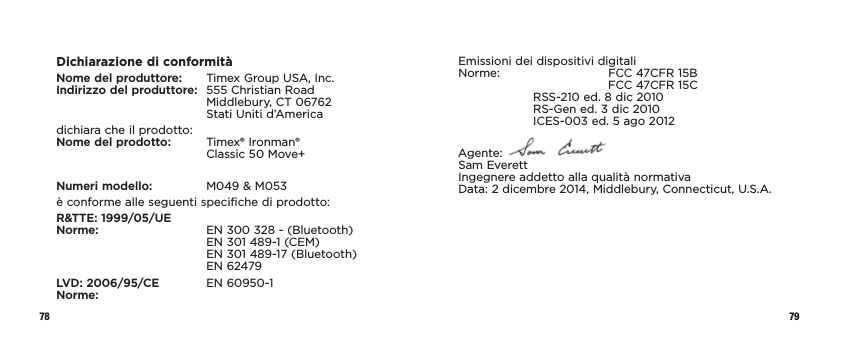 78 79Dichiarazione di conformitàNome del produttore:   Timex Group USA, Inc. Indirizzo del produttore:   555 Christian Road Middlebury, CT 06762 Stati Uniti d’Americadichiara che il prodotto: Nome del prodotto:    Timex® Ironman®  Classic 50 Move+Numeri modello:   M049 &amp; M053è conforme alle seguenti specifiche di prodotto:R&amp;TTE: 1999/05/UE Norme:    EN 300 328 - (Bluetooth) EN 301 489-1 (CEM) EN 301 489-17 (Bluetooth) EN 62479LVD: 2006/95/CE  EN 60950-1 Norme:Emissioni dei dispositivi digitali Norme:   FCC 47CFR 15B      FCC 47CFR 15C   RSS-210 ed. 8 dic 2010   RS-Gen ed. 3 dic 2010  ICES-003 ed. 5 ago 2012Agente:   Sam Everett Ingegnere addetto alla qualità normativa Data: 2 dicembre 2014, Middlebury, Connecticut, U.S.A.