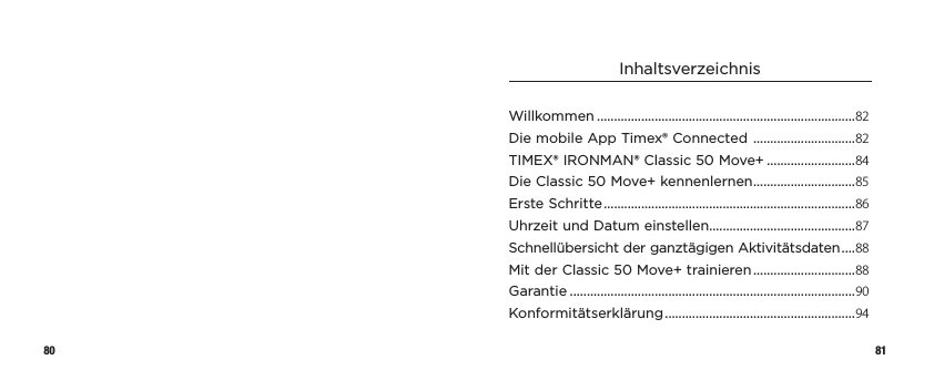 80 81InhaltsverzeichnisWillkommen ............................................................................82Die mobile App Timex® Connected  ..............................82TIMEX® IRONMAN® Classic 50 Move+ ..........................84Die Classic 50 Move+ kennenlernen ..............................85Erste Schritte ..........................................................................86Uhrzeit und Datum einstellen...........................................87Schnellübersicht der ganztägigen Aktivitätsdaten ....88Mit der Classic 50 Move+ trainieren ..............................88Garantie ....................................................................................90Konformitätserklärung ........................................................94