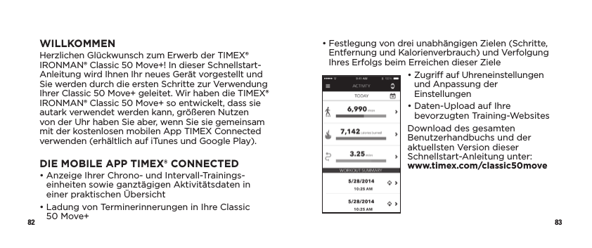 82 83•  Festlegung von drei unabhängigen Zielen (Schritte, Entfernung und Kalorienverbrauch) und Verfolgung Ihres Erfolgs beim Erreichen dieser Ziele•  Zugri auf Uhreneinstellungen und Anpassung der Einstellungen•  Daten-Upload auf Ihre bevorzugten Training-WebsitesDownload des gesamten Benutzerhandbuchs und der aktuellsten Version dieser Schnellstart-Anleitung unter:  www.timex.com/classic50moveWILLKOMMENHerzlichen Glückwunsch zum Erwerb der TIMEX® IRONMAN® Classic 50 Move+! In dieser Schnellstart-Anleitung wird Ihnen Ihr neues Gerät vorgestellt und Sie werden durch die ersten Schritte zur Verwendung Ihrer Classic 50 Move+ geleitet. Wir haben die TIMEX® IRONMAN® Classic 50 Move+ so entwickelt, dass sie autark verwendet werden kann, größeren Nutzen von der Uhr haben Sie aber, wenn Sie sie gemeinsam mit der kostenlosen mobilen App TIMEX Connected verwenden (erhältlich auf iTunes und Google Play).DIE MOBILE APP TIMEX® CONNECTED •  Anzeige Ihrer Chrono- und Intervall-Trainings-einheiten sowie ganztägigen Aktivitätsdaten in einer praktischen Übersicht•  Ladung von Terminerinnerungen in Ihre Classic 50Move+