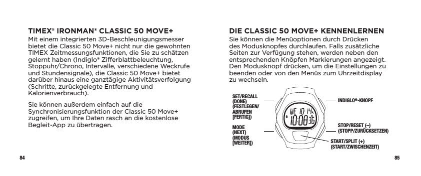 84 85DIE CLASSIC 50 MOVE+ KENNENLERNENSie können die Menüoptionen durch Drücken des Modusknopfes durchlaufen. Falls zusätzliche Seiten zur Verfügung stehen, werden neben den entsprechenden Knöpfen Markierungen angezeigt. Den Modusknopf drücken, um die Einstellungen zu beenden oder von den Menüs zum Uhrzeitdisplay zu wechseln.SET/RECALL (DONE) (FESTLEGEN/ABRUFEN [FERTIG])MODE  (NEXT) (MODUS [WEITER])INDIGLO®-KNOPFSTOP/RESET (–) (STOPP/ZURÜCKSETZEN)START/SPLIT (+) (START/ZWISCHENZEIT)TIMEX® IRONMAN® CLASSIC 50 MOVE+Mit einem integrierten 3D-Beschleunigungsmesser bietet die Classic 50 Move+ nicht nur die gewohnten TIMEX Zeitmessungsfunktionen, die Sie zu schätzen gelernt haben (Indiglo® Zierblattbeleuchtung, Stoppuhr/Chrono, Intervalle, verschiedene Weckrufe und Stundensignale), die Classic 50 Move+ bietet darüber hinaus eine ganztägige Aktivitätsverfolgung (Schritte, zurückgelegte Entfernung und Kalorienverbrauch).Sie können außerdem einfach auf die Synchronisierungsfunktion der Classic 50 Move+ zugreifen, um Ihre Daten rasch an die kostenlose Begleit-App zu übertragen. 