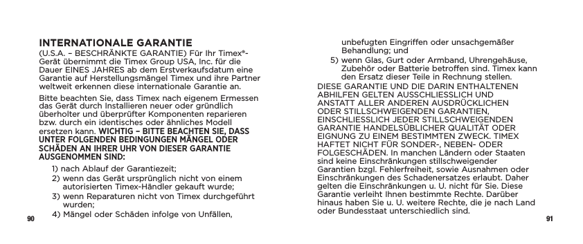 90 91INTERNATIONALE GARANTIE(U.S.A. – BESCHRÄNKTE GARANTIE) Für Ihr Timex®-Gerät übernimmt die Timex Group USA, Inc. für die Dauer EINES JAHRES ab dem Erstverkaufsdatum eine Garantie auf Herstellungsmängel Timex und ihre Partner weltweit erkennen diese internationale Garantie an.Bitte beachten Sie, dass Timex nach eigenem Ermessen das Gerät durch Installieren neuer oder gründlich überholter und überprüfter Komponenten reparieren bzw. durch ein identisches oder ähnliches Modell ersetzen kann. WICHTIG – BITTE BEACHTEN SIE, DASS UNTER FOLGENDEN BEDINGUNGEN MÄNGEL ODER SCHÄDEN AN IHRER UHR VON DIESER GARANTIE AUSGENOMMEN SIND:1)  nach Ablauf der Garantiezeit;2)  wenn das Gerät ursprünglich nicht von einem autorisierten Timex-Händler gekauft wurde;3)  wenn Reparaturen nicht von Timex durchgeführt wurden;4)  Mängel oder Schäden infolge von Unfällen, unbefugten Eingriffen oder unsachgemäßer Behandlung; und5)  wenn Glas, Gurt oder Armband, Uhrengehäuse, Zubehör oder Batterie betroffen sind. Timex kann den Ersatz dieser Teile in Rechnung stellen.DIESE GARANTIE UND DIE DARIN ENTHALTENEN ABHILFEN GELTEN AUSSCHLIESSLICH UND ANSTATT ALLER ANDEREN AUSDRÜCKLICHEN ODER STILLSCHWEIGENDEN GARANTIEN, EINSCHLIESSLICH JEDER STILLSCHWEIGENDEN GARANTIE HANDELSÜBLICHER QUALITÄT ODER EIGNUNG ZU EINEM BESTIMMTEN ZWECK. TIMEX HAFTET NICHT FÜR SONDER-, NEBEN- ODER FOLGESCHÄDEN. In manchen Ländern oder Staaten sind keine Einschränkungen stillschweigender Garantien bzgl. Fehlerfreiheit, sowie Ausnahmen oder Einschränkungen des Schadenersatzes erlaubt. Daher gelten die Einschränkungen u.U. nicht für Sie. Diese Garantie verleiht Ihnen bestimmte Rechte. Darüber hinaus haben Sie u.U. weitere Rechte, die je nach Land oder Bundesstaat unterschiedlich sind.