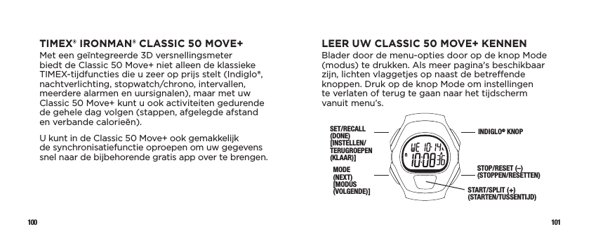 100 101LEER UW CLASSIC 50 MOVE+ KENNENBlader door de menu-opties door op de knop Mode (modus) te drukken. Als meer pagina&apos;s beschikbaar zijn, lichten vlaggetjes op naast de betreende knoppen. Druk op de knop Mode om instellingen  te verlaten of terug te gaan naar het tijdscherm vanuit menu’s.SET/RECALL (DONE) [INSTELLEN/TERUGROEPEN (KLAAR)]MODE  (NEXT)  [MODUS (VOLGENDE)]INDIGLO® KNOPSTOP/RESET (–)(STOPPEN/RESETTEN) START/SPLIT (+) (STARTEN/TUSSENTIJD) TIMEX® IRONMAN® CLASSIC 50 MOVE+Met een geïntegreerde 3D versnellingsmeter biedt de Classic 50 Move+ niet alleen de klassieke TIMEX-tijdfuncties die u zeer op prijs stelt (Indiglo®, nachtverlichting, stopwatch/chrono, intervallen, meerdere alarmen en uursignalen), maar met uw Classic 50 Move+ kunt u ook activiteiten gedurende de gehele dag volgen (stappen, afgelegde afstand en verbande calorieën).U kunt in de Classic 50 Move+ ook gemakkelijk  de synchronisatiefunctie oproepen om uw gegevens snel naar de bijbehorende gratis app over te brengen. 