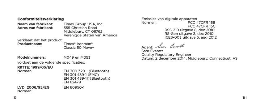 110 111ConformiteitsverklaringNaam van fabrikant:   Timex Group USA, Inc. Adres van fabrikant:    555 Christian Road   Middlebury,  CT  06762 Verenigde Staten van Americaverklaart dat het product: Productnaam:   Timex® Ironman®      Classic 50 Move+Modelnummers:   M049 en M053voldoet aan de volgende specificaties:R&amp;TTE: 1999/05/EU Normen:    EN 300 328 - (Bluetooth)     EN 301 489-1 (EMC)     EN 301 489-17 (Bluetooth)   EN 62479LVD: 2006/95/EG  EN 60950-1 Normen:Emissies van digitale apparaten Normen:    FCC 47CFR 15B      FCC 47CFR 15C  RSS-210 uitgave 8, dec 2010   RS-Gen uitgave 3, dec 2010   ICES-003 uitgave 5, aug 2012Agent:   Sam Everett Quality Regulatory Engineer Datum: 2 december 2014, Middlebury, Connecticut, VS