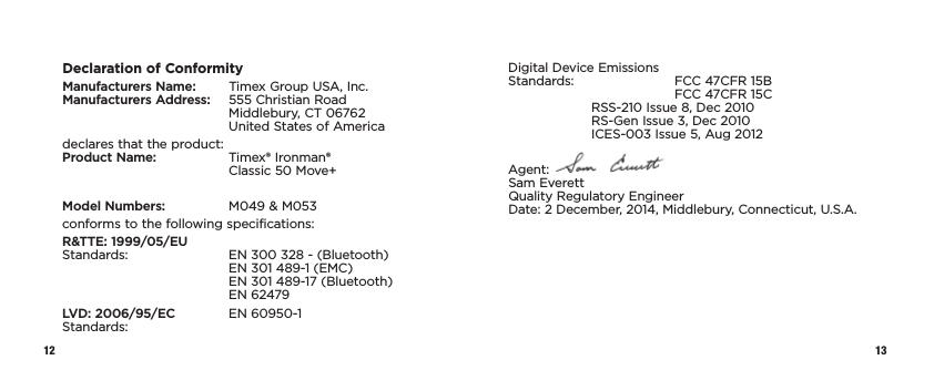 12 13Declaration of ConformityManufacturers Name:   Timex Group USA, Inc. Manufacturers Address:   555 Christian Road     Middlebury, CT 06762     United States of Americadeclares that the product: Product Name:   Timex® Ironman®      Classic 50 Move+Model Numbers:   M049 &amp; M053conforms to the following specifications:R&amp;TTE: 1999/05/EU Standards:    EN 300 328 - (Bluetooth)     EN 301 489-1 (EMC)     EN 301 489-17 (Bluetooth)   EN 62479LVD: 2006/95/EC  EN 60950-1 Standards:Digital Device Emissions Standards:    FCC 47CFR 15B      FCC 47CFR 15C  RSS-210 Issue 8, Dec 2010   RS-Gen Issue 3, Dec 2010   ICES-003 Issue 5, Aug 2012Agent:   Sam Everett Quality Regulatory Engineer Date: 2 December, 2014, Middlebury, Connecticut, U.S.A.