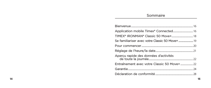 14 15SommaireBienvenue .................................................................................... 16Application mobile Timex® Connected ...........................16TIMEX® IRONMAN® Classic 50 Move+.............................18Se familiariser avec votre Classic50Move+ ........................19Pour commencer ...................................................................... 20Réglage de l’heure/la date...................................................21Aperçu rapide des données d’activités detoutelajournée ............................................................22Entraînement avec votre Classic50Move+ .................22Garantie ........................................................................................ 24Déclaration de conformité ...................................................28