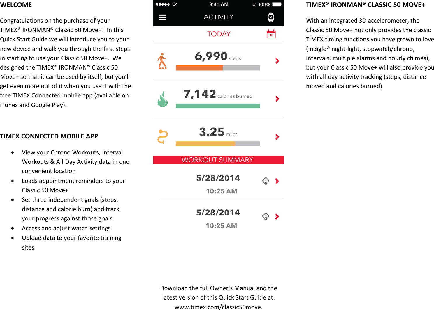WELCOME Congratulations on the purchase of your TIMEX® IRONMAN® Classic 50 Move+!  In this Quick Start Guide we will introduce you to your new device and walk you through the first steps in starting to use your Classic 50 Move+.  We designed the TIMEX® IRONMAN® Classic 50 Move+ so that it can be used by itself, but you’ll get even more out of it when you use it with the free TIMEX Connected mobile app (available on iTunes and Google Play).  TIMEX CONNECTED MOBILE APP  View your Chrono Workouts, Interval Workouts &amp; All-Day Activity data in one convenient location  Loads appointment reminders to your Classic 50 Move+  Set three independent goals (steps, distance and calorie burn) and track your progress against those goals  Access and adjust watch settings  Upload data to your favorite training sites     Download the full Owner’s Manual and the latest version of this Quick Start Guide at: www.timex.com/classic50move. TIMEX® IRONMAN® CLASSIC 50 MOVE+ With an integrated 3D accelerometer, the Classic 50 Move+ not only provides the classic TIMEX timing functions you have grown to love (Indiglo® night-light, stopwatch/chrono, intervals, multiple alarms and hourly chimes), but your Classic 50 Move+ will also provide you with all-day activity tracking (steps, distance moved and calories burned).   
