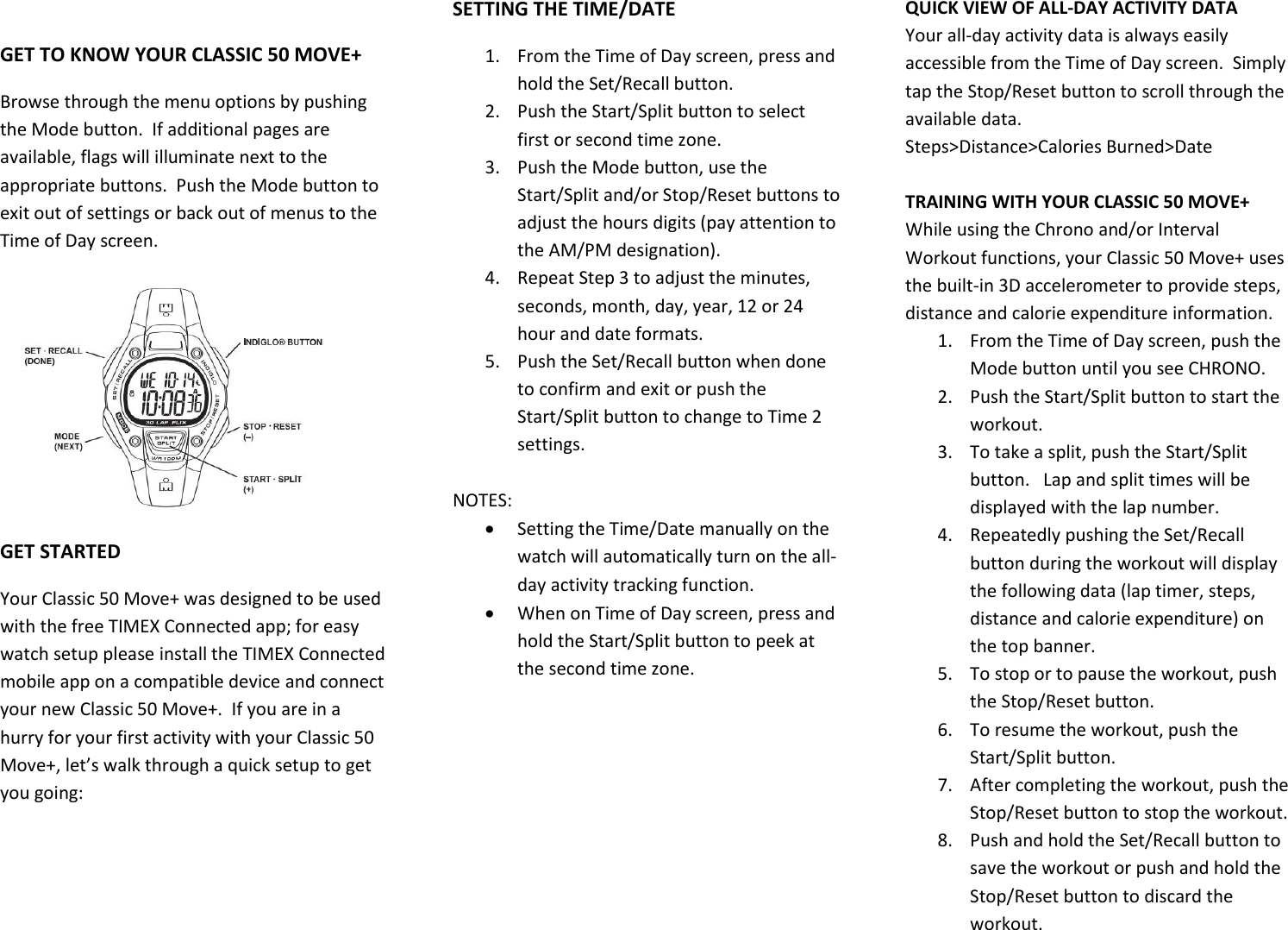  GET TO KNOW YOUR CLASSIC 50 MOVE+ Browse through the menu options by pushing the Mode button.  If additional pages are available, flags will illuminate next to the appropriate buttons.  Push the Mode button to exit out of settings or back out of menus to the Time of Day screen.  GET STARTED Your Classic 50 Move+ was designed to be used with the free TIMEX Connected app; for easy watch setup please install the TIMEX Connected mobile app on a compatible device and connect your new Classic 50 Move+.  If you are in a hurry for your first activity with your Classic 50 Move+, let’s walk through a quick setup to get you going: SETTING THE TIME/DATE 1. From the Time of Day screen, press and hold the Set/Recall button. 2. Push the Start/Split button to select first or second time zone. 3. Push the Mode button, use the Start/Split and/or Stop/Reset buttons to adjust the hours digits (pay attention to the AM/PM designation). 4. Repeat Step 3 to adjust the minutes, seconds, month, day, year, 12 or 24 hour and date formats. 5. Push the Set/Recall button when done to confirm and exit or push the Start/Split button to change to Time 2 settings.  NOTES:   Setting the Time/Date manually on the watch will automatically turn on the all-day activity tracking function.    When on Time of Day screen, press and hold the Start/Split button to peek at the second time zone. QUICK VIEW OF ALL-DAY ACTIVITY DATA Your all-day activity data is always easily accessible from the Time of Day screen.  Simply tap the Stop/Reset button to scroll through the available data. Steps&gt;Distance&gt;Calories Burned&gt;Date  TRAINING WITH YOUR CLASSIC 50 MOVE+ While using the Chrono and/or Interval Workout functions, your Classic 50 Move+ uses the built-in 3D accelerometer to provide steps, distance and calorie expenditure information. 1. From the Time of Day screen, push the Mode button until you see CHRONO. 2. Push the Start/Split button to start the workout. 3. To take a split, push the Start/Split button.   Lap and split times will be displayed with the lap number.   4. Repeatedly pushing the Set/Recall button during the workout will display the following data (lap timer, steps, distance and calorie expenditure) on the top banner. 5. To stop or to pause the workout, push the Stop/Reset button. 6. To resume the workout, push the Start/Split button. 7. After completing the workout, push the Stop/Reset button to stop the workout.  8. Push and hold the Set/Recall button to save the workout or push and hold the Stop/Reset button to discard the workout.   