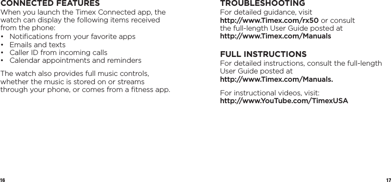 16 17CONNECTED FEATURESWhen you launch the Timex Connected app, the watch can display the following items received from the phone:•  Notiﬁcations from your favorite apps •  Emails and texts •  Caller ID from incoming calls •  Calendar appointments and remindersThe watch also provides full music controls, whether the music is stored on or streams through your phone, or comes from a ﬁtness app.TROUBLESHOOTINGFor detailed guidance, visit  http://www.Timex.com/rx50 or consult  the full-length User Guide posted at  http://www.Timex.com/ManualsFULL INSTRUCTIONSFor detailed instructions, consult the full-length User Guide posted at  http://www.Timex.com/Manuals.For instructional videos, visit: http://www.YouTube.com/TimexUSA