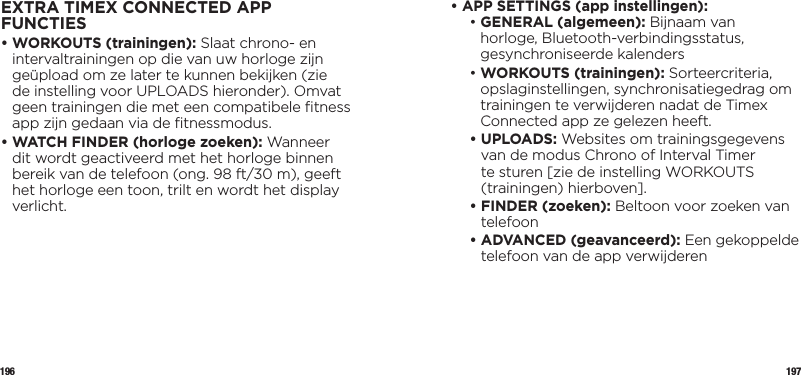 196 197EXTRA TIMEX CONNECTED APP FUNCTIES•  WORKOUTS (trainingen): Slaat chrono- en intervaltrainingen op die van uw horloge zijn geüpload om ze later te kunnen bekijken (zie de instelling voor UPLOADS hieronder). Omvat geen trainingen die met een compatibele ﬁtness app zijn gedaan via de ﬁtnessmodus.•  WATCH FINDER (horloge zoeken): Wanneer dit wordt geactiveerd met het horloge binnen bereik van de telefoon (ong. 98 ft/30 m), geeft het horloge een toon, trilt en wordt het display verlicht.•  APP SETTINGS (app instellingen):  •  GENERAL (algemeen): Bijnaam van horloge, Bluetooth-verbindingsstatus, gesynchroniseerde kalenders •  WORKOUTS (trainingen): Sorteercriteria, opslaginstellingen, synchronisatiegedrag om trainingen te verwijderen nadat de Timex Connected app ze gelezen heeft. •   UPLOADS: Websites om trainingsgegevens van de modus Chrono of Interval Timer te sturen [zie de instelling WORKOUTS (trainingen) hierboven]. •  FINDER (zoeken): Beltoon voor zoeken van telefoon •  ADVANCED (geavanceerd): Een gekoppelde telefoon van de app verwijderen