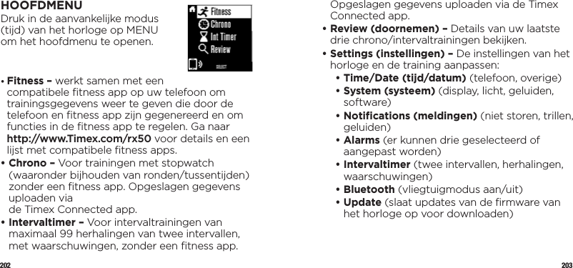 202 203HOOFDMENUDruk in de aanvankelijke modus  (tijd) van het horloge op MENU  om het hoofdmenu te openen.•  Fitness – werkt samen met een compatibele ﬁtness app op uw telefoon om trainingsgegevens weer te geven die door de telefoon en ﬁtness app zijn gegenereerd en om functies in de ﬁtness app te regelen. Ga naar http://www.Timex.com/rx50 voor details en een lijst met compatibele ﬁtness apps.•  Chrono – Voor trainingen met stopwatch (waaronder bijhouden van ronden/tussentijden) zonder een ﬁtness app. Opgeslagen gegevens uploaden via  de Timex Connected app. •  Intervaltimer – Voor intervaltrainingen van maximaal 99 herhalingen van twee intervallen, met waarschuwingen, zonder een ﬁtness app. Opgeslagen gegevens uploaden via de Timex Connected app.•  Review (doornemen) – Details van uw laatste drie chrono/intervaltrainingen bekijken.•  Settings (instellingen) – De instellingen van het horloge en de training aanpassen:   •  Time/Date (tijd/datum) (telefoon, overige)   •  System (systeem) (display, licht, geluiden, software)  •  Notiﬁcations (meldingen) (niet storen, trillen, geluiden)  •   Alarms  (er kunnen drie geselecteerd of aangepast worden)  •   Intervaltimer  (twee intervallen, herhalingen, waarschuwingen)  •   Bluetooth  (vliegtuigmodus aan/uit)   •   Update  (slaat updates van de ﬁrmware van het horloge op voor downloaden)