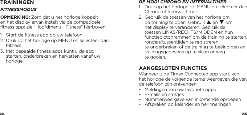 204 205TRAININGENFITNESSMODUSOPMERKING: Zorg dat u het horloge koppelt en het display ervan instelt via de compatibele ﬁtness app: zie “Hoofdmenu - Fitness” hierboven.1.  Start de ﬁtness app op uw telefoon.2.   Druk op het horloge op MENU en selecteer dan Fitness.3.   Met bepaalde ﬁtness apps kunt u de app starten, onderbreken en hervatten vanaf uw horloge.DE MODI CHRONO EN INTERVALTIMER1.   Druk op het horloge op MENU en selecteer dan Chrono of Interval Timer.2.   Gebruik de toetsen van het horloge om de training te doen. Gebruik p en q om het display te veranderen. Gebruik de toetsen LINKS/RECHTS/MIDDEN en hun functiepictogrammen om de training te starten, ronden/tussentijden te registreren,  te onderbreken of de training te beëindigen en trainingsgegevens op te slaan of weg  te gooien.AANGESLOTEN FUNCTIESWanneer u de Timex Connected app start, kan het horloge de volgende items weergeven die van de telefoon zijn ontvangen:•  Meldingen van uw favoriete apps •  E-mails en sms&apos;jes •  Nummerweergave van inkomende oproepen •  Afspraken op kalender en herinneringen