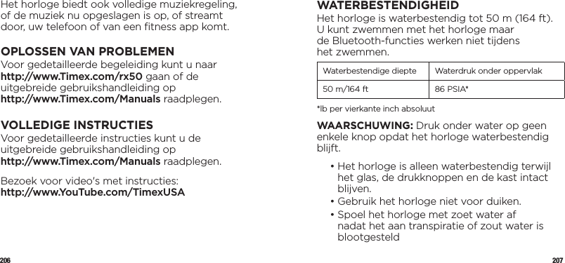 206 207Het horloge biedt ook volledige muziekregeling, of de muziek nu opgeslagen is op, of streamt door, uw telefoon of van een ﬁtness app komt.OPLOSSEN VAN PROBLEMENVoor gedetailleerde begeleiding kunt u naar http://www.Timex.com/rx50 gaan of de uitgebreide gebruikshandleiding op  http://www.Timex.com/Manuals raadplegen.VOLLEDIGE INSTRUCTIESVoor gedetailleerde instructies kunt u de uitgebreide gebruikshandleiding op  http://www.Timex.com/Manuals raadplegen.Bezoek voor video&apos;s met instructies:  http://www.YouTube.com/TimexUSAWATERBESTENDIGHEIDHet horloge is waterbestendig tot 50 m (164 ft).  U kunt zwemmen met het horloge maar  de Bluetooth-functies werken niet tijdens  het zwemmen.Waterbestendige diepte Waterdruk onder oppervlak50 m/164 ft 86 PSIA**lb per vierkante inch absoluutWAARSCHUWING: Druk onder water op geen enkele knop opdat het horloge waterbestendig blijft.  •  Het horloge is alleen waterbestendig terwijl het glas, de drukknoppen en de kast intact blijven.  • Gebruik het horloge niet voor duiken.  •  Spoel het horloge met zoet water af nadat het aan transpiratie of zout water is blootgesteld