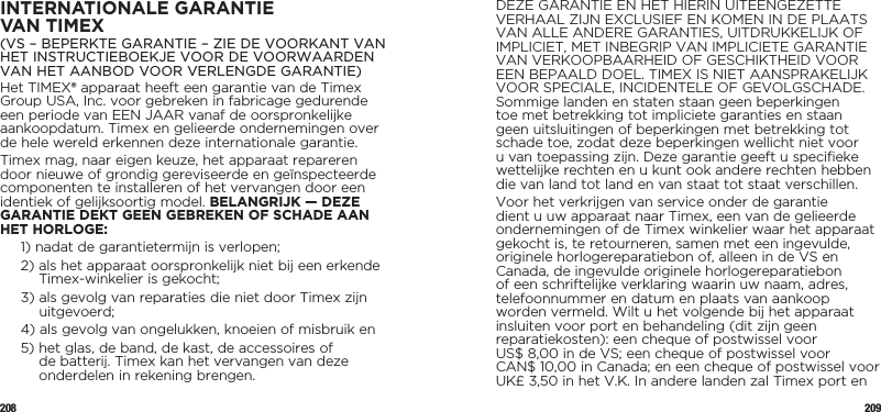 208 209INTERNATIONALE GARANTIE  VAN TIMEX(VS – BEPERKTE GARANTIE – ZIE DE VOORKANT VAN HET INSTRUCTIEBOEKJE VOOR DE VOORWAARDEN VAN HET AANBOD VOOR VERLENGDE GARANTIE)Het TIMEX® apparaat heeft een garantie van de Timex Group USA, Inc. voor gebreken in fabricage gedurende een periode van EEN JAAR vanaf de oorspronkelijke aankoopdatum. Timex en gelieerde ondernemingen over de hele wereld erkennen deze internationale garantie.Timex mag, naar eigen keuze, het apparaat repareren door nieuwe of grondig gereviseerde en geïnspecteerde componenten te installeren of het vervangen door een identiek of gelijksoortig model. BELANGRIJK — DEZE GARANTIE DEKT GEEN GEBREKEN OF SCHADE AAN HET HORLOGE:1)  nadat de garantietermijn is verlopen;2)  als het apparaat oorspronkelijk niet bij een erkende Timex-winkelier is gekocht;3)  als gevolg van reparaties die niet door Timex zijn uitgevoerd;4)  als gevolg van ongelukken, knoeien of misbruik en5)  het glas, de band, de kast, de accessoires of de batterij. Timex kan het vervangen van deze onderdelen in rekening brengen.DEZE GARANTIE EN HET HIERIN UITEENGEZETTE VERHAAL ZIJN EXCLUSIEF EN KOMEN IN DE PLAATS VAN ALLE ANDERE GARANTIES, UITDRUKKELIJK OF IMPLICIET, MET INBEGRIP VAN IMPLICIETE GARANTIE VAN VERKOOPBAARHEID OF GESCHIKTHEID VOOR EEN BEPAALD DOEL. TIMEX IS NIET AANSPRAKELIJK VOOR SPECIALE, INCIDENTELE OF GEVOLGSCHADE. Sommige landen en staten staan geen beperkingen toe met betrekking tot impliciete garanties en staan geen uitsluitingen of beperkingen met betrekking tot schade toe, zodat deze beperkingen wellicht niet voor u van toepassing zijn. Deze garantie geeft u specifieke wettelijke rechten en u kunt ook andere rechten hebben die van land tot land en van staat tot staat verschillen.Voor het verkrijgen van service onder de garantie dient u uw apparaat naar Timex, een van de gelieerde ondernemingen of de Timex winkelier waar het apparaat gekocht is, te retourneren, samen met een ingevulde, originele horlogereparatiebon of, alleen in de VS en Canada, de ingevulde originele horlogereparatiebon of een schriftelijke verklaring waarin uw naam, adres, telefoonnummer en datum en plaats van aankoop worden vermeld. Wilt u het volgende bij het apparaat insluiten voor port en behandeling (dit zijn geen reparatiekosten): een cheque of postwissel voor  US$ 8,00 in de VS; een cheque of postwissel voor  CAN$ 10,00 in Canada; en een cheque of postwissel voor UK£ 3,50 in het V.K. In andere landen zal Timex port en 