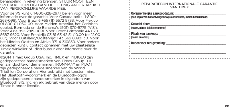 210 211behandeling in rekening brengen. STUUR NOOIT EEN SPECIAAL HORLOGEBANDJE OF ENIG ANDER ARTIKEL VAN PERSOONLIJKE WAARDE MEE.Voor de VS kunt u 1-800-328-2677 bellen voor meer informatie over de garantie. Voor Canada belt u 1-800-263-0981. Voor Brazilië +55 (11) 5572 9733. Voor Mexico 01-800-01-060-00. Voor Midden-Amerika, het Caribisch gebied, Bermuda en de Bahama&apos;s (501) 370-5775 (V.S.). Voor Azië 852-2815-0091. Voor Groot-Brittannië 44 020 8687 9620. Voor Frankrijk 03 81 63 42 51 (10.00 tot 12.00 uur). Voor Duitsland/Oostenrijk: +43 662 88921 30. Voor het Midden-Oosten en Afrika 971-4-310850. Voor andere gebieden kunt u contact opnemen met uw plaatselijke Timex-winkelier of -distributeur voor informatie over de garantie.©2014 Timex Group USA, Inc. TIMEX en INDIGLO zijn gedeponeerde handelsmerken van Timex Group B.V. en zijn dochterondernemingen. IRONMAN® en MDOT zijn gedeponeerde handelsmerken van de World Triathlon Corporation. Hier gebruikt met toestemming. Het Bluetooth-woordmerk en de Bluetooth-logo&apos;s zijn gedeponeerde handelsmerken in eigendom van Bluetooth SIG, Inc. en elk gebruik van deze merken door Timex is onder licentie.REPARATIEBON INTERNATIONALE GARANTIE  VAN TIMEXOorspronkelijke aankoopdatum: _____________________________(een kopie van het ontvangstbewijs aanhechten, indien beschikbaar)Gekocht door:  ___________________________________________  (naam, adres, telefoonnummer)Plaats van aankoop: ______________________________________  (naam en adres)Reden voor terugzending: ________________________________________________________________________________________  