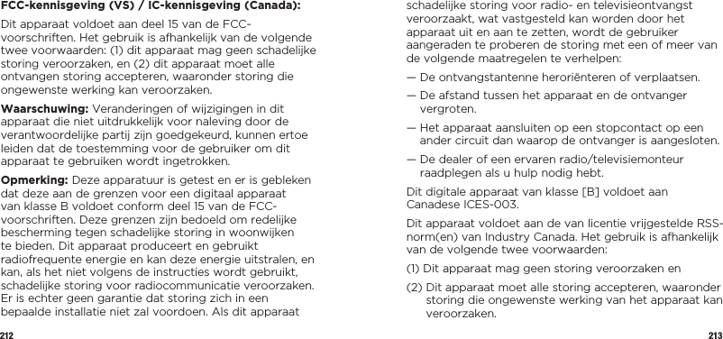 212 213FCC-kennisgeving (VS) / IC-kennisgeving (Canada):Dit apparaat voldoet aan deel 15 van de FCC-voorschriften. Het gebruik is afhankelijk van de volgende twee voorwaarden: (1) dit apparaat mag geen schadelijke storing veroorzaken, en (2) dit apparaat moet alle ontvangen storing accepteren, waaronder storing die ongewenste werking kan veroorzaken.Waarschuwing: Veranderingen of wijzigingen in dit apparaat die niet uitdrukkelijk voor naleving door de verantwoordelijke partij zijn goedgekeurd, kunnen ertoe leiden dat de toestemming voor de gebruiker om dit apparaat te gebruiken wordt ingetrokken.Opmerking: Deze apparatuur is getest en er is gebleken dat deze aan de grenzen voor een digitaal apparaat van klasse B voldoet conform deel 15 van de FCC-voorschriften. Deze grenzen zijn bedoeld om redelijke bescherming tegen schadelijke storing in woonwijken te bieden. Dit apparaat produceert en gebruikt radiofrequente energie en kan deze energie uitstralen, en kan, als het niet volgens de instructies wordt gebruikt, schadelijke storing voor radiocommunicatie veroorzaken. Er is echter geen garantie dat storing zich in een bepaalde installatie niet zal voordoen. Als dit apparaat schadelijke storing voor radio- en televisieontvangst veroorzaakt, wat vastgesteld kan worden door het apparaat uit en aan te zetten, wordt de gebruiker aangeraden te proberen de storing met een of meer van de volgende maatregelen te verhelpen:—  De ontvangstantenne heroriënteren of verplaatsen.—  De afstand tussen het apparaat en de ontvanger vergroten.—  Het apparaat aansluiten op een stopcontact op een ander circuit dan waarop de ontvanger is aangesloten.—  De dealer of een ervaren radio/televisiemonteur raadplegen als u hulp nodig hebt.Dit digitale apparaat van klasse [B] voldoet aan Canadese ICES-003.Dit apparaat voldoet aan de van licentie vrijgestelde RSS-norm(en) van Industry Canada. Het gebruik is afhankelijk van de volgende twee voorwaarden:(1)  Dit apparaat mag geen storing veroorzaken en(2)  Dit apparaat moet alle storing accepteren, waaronder storing die ongewenste werking van het apparaat kan veroorzaken.