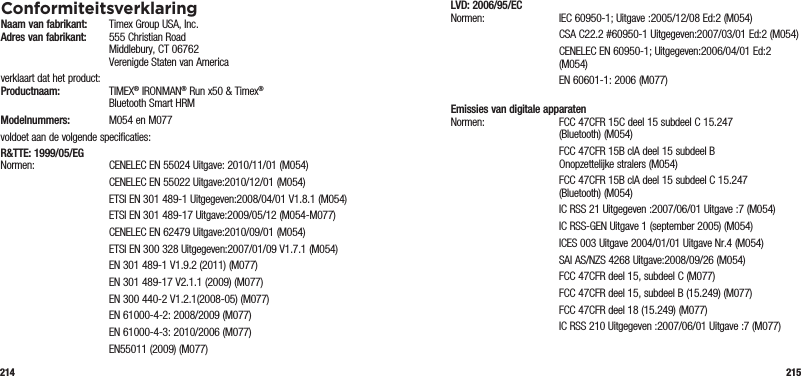 214 215ConformiteitsverklaringNaam van fabrikant:   Timex Group USA, Inc. Adres van fabrikant:   555 Christian Road   Middlebury, CT 06762   Verenigde Staten van Americaverklaart dat het product: Productnaam:  TIMEX® IRONMAN® Run x50 &amp; Timex®    Bluetooth Smart HRMModelnummers:   M054 en M077voldoet aan de volgende specificaties:R&amp;TTE: 1999/05/EG Normen:  CENELEC EN 55024 Uitgave: 2010/11/01 (M054)  CENELEC EN 55022 Uitgave:2010/12/01 (M054)  ETSI EN 301 489-1 Uitgegeven:2008/04/01 V1.8.1 (M054)  ETSI EN 301 489-17 Uitgave:2009/05/12 (M054-M077)  CENELEC EN 62479 Uitgave:2010/09/01 (M054)  ETSI EN 300 328 Uitgegeven:2007/01/09 V1.7.1 (M054)  EN 301 489-1 V1.9.2 (2011) (M077)  EN 301 489-17 V2.1.1 (2009) (M077)  EN 300 440-2 V1.2.1(2008-05) (M077)  EN 61000-4-2: 2008/2009 (M077)  EN 61000-4-3: 2010/2006 (M077)  EN55011 (2009) (M077)LVD: 2006/95/EC Normen: IEC 60950-1; Uitgave :2005/12/08 Ed:2 (M054)   CSA C22.2 #60950-1 Uitgegeven:2007/03/01 Ed:2 (M054)   CENELEC EN 60950-1; Uitgegeven:2006/04/01 Ed:2 (M054)  EN 60601-1: 2006 (M077) Emissies van digitale apparaten Normen:  FCC 47CFR 15C deel 15 subdeel C 15.247 (Bluetooth) (M054)   FCC 47CFR 15B clA deel 15 subdeel B  Onopzettelijke stralers (M054)   FCC 47CFR 15B clA deel 15 subdeel C 15.247 (Bluetooth) (M054)  IC RSS 21 Uitgegeven :2007/06/01 Uitgave :7 (M054)  IC RSS-GEN Uitgave 1 (september 2005) (M054)  ICES 003 Uitgave 2004/01/01 Uitgave Nr.4 (M054)  SAI AS/NZS 4268 Uitgave:2008/09/26 (M054)  FCC 47CFR deel 15, subdeel C (M077)  FCC 47CFR deel 15, subdeel B (15.249) (M077)  FCC 47CFR deel 18 (15.249) (M077)  IC RSS 210 Uitgegeven :2007/06/01 Uitgave :7 (M077)