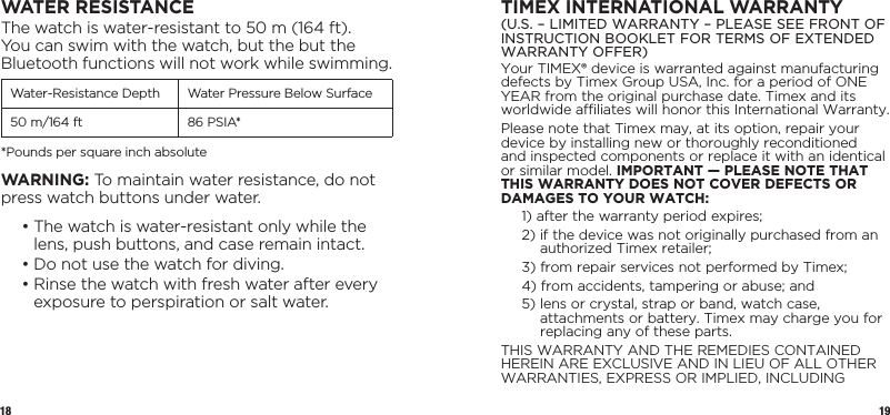 18 19WATER RESISTANCEThe watch is water-resistant to 50 m (164 ft). You can swim with the watch, but the but the Bluetooth functions will not work while swimming.Water-Resistance Depth Water Pressure Below Surface50 m/164 ft 86 PSIA**Pounds per square inch absoluteWARNING: To maintain water resistance, do not press watch buttons under water.  •  The watch is water-resistant only while the lens, push buttons, and case remain intact.  • Do not use the watch for diving.  •  Rinse the watch with fresh water after every exposure to perspiration or salt water.TIMEX INTERNATIONAL WARRANTY(U.S. – LIMITED WARRANTY – PLEASE SEE FRONT OF INSTRUCTION BOOKLET FOR TERMS OF EXTENDED WARRANTY OFFER)Your TIMEX® device is warranted against manufacturing defects by Timex Group USA, Inc. for a  period of ONE YEAR from the original purchase date. Timex and its worldwide affiliates will honor this International Warranty.Please note that Timex may, at its option, repair your device by installing new or  thoroughly  reconditioned and inspected components or replace it with an identical or  similar model. IMPORTANT — PLEASE NOTE THAT THIS WARRANTY DOES NOT COVER DEFECTS OR DAMAGES TO YOUR WATCH:1)  after the warranty period expires;2)  if the device was not originally purchased from an authorized Timex retailer;3)  from repair services not performed by Timex;4)  from accidents, tampering or abuse; and5)  lens or crystal, strap or band, watch case, attachments or battery. Timex may charge you for replacing any of these parts.THIS WARRANTY AND THE REMEDIES CONTAINED HEREIN ARE EXCLUSIVE AND IN LIEU OF ALL OTHER WARRANTIES, EXPRESS OR IMPLIED, INCLUDING 