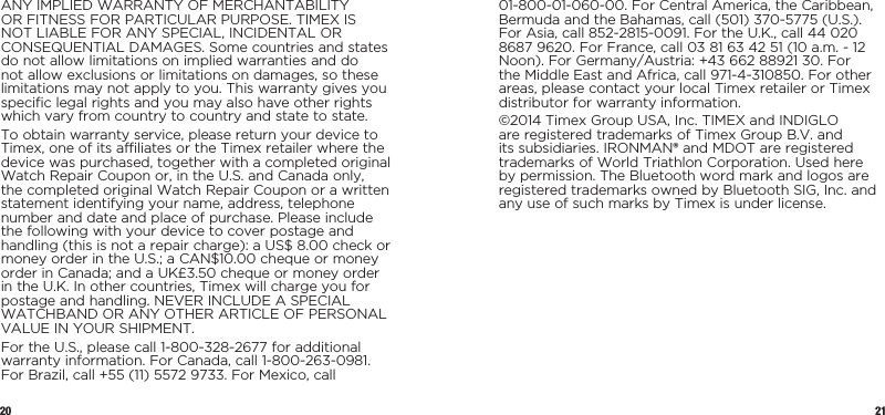 20 21ANY IMPLIED WARRANTY OF MERCHANTABILITY OR FITNESS FOR PARTICULAR PURPOSE. TIMEX IS NOT LIABLE FOR ANY SPECIAL, INCIDENTAL OR CONSEQUENTIAL DAMAGES. Some countries and states do not allow limitations on implied warranties and do not allow exclusions or limitations on  damages, so these limitations may not apply to you. This warranty gives you specific legal rights and you may also have other rights which vary from  country to country and state to state.To obtain warranty service, please return your device to Timex, one of its affiliates or the Timex retailer where the device was purchased, together with a completed original Watch Repair Coupon or, in the U.S. and Canada only, the completed original Watch Repair Coupon or a written statement identifying your name, address, telephone number and date and place of purchase. Please include the following with your device to cover postage and handling (this is not a repair charge): a US$ 8.00 check or money order in the U.S.; a CAN$10.00 cheque or money order in Canada; and a UK£3.50 cheque or money order in the U.K. In other countries, Timex will charge you for postage and handling. NEVER INCLUDE A SPECIAL WATCHBAND OR ANY OTHER ARTICLE OF PERSONAL VALUE IN YOUR SHIPMENT.For the U.S., please call 1-800-328-2677 for additional warranty information. For Canada, call 1-800-263-0981. For Brazil, call +55 (11) 5572 9733. For Mexico, call 01-800-01-060-00. For Central America, the Caribbean, Bermuda and the Bahamas, call (501) 370-5775 (U.S.). For Asia, call 852-2815-0091. For the U.K., call 44 020 8687 9620. For France, call 03 81 63 42 51 (10 a.m. - 12 Noon). For Germany/Austria: +43 662 88921 30. For the Middle East and Africa, call 971-4-310850. For other areas, please contact your local Timex retailer or Timex distributor for warranty information.©2014 Timex Group USA, Inc. TIMEX and INDIGLO are registered trademarks of Timex Group B.V. and its subsidiaries. IRONMAN® and MDOT are registered trademarks of World Triathlon Corporation. Used here by permission. The Bluetooth word mark and logos are registered trademarks owned by Bluetooth SIG, Inc. and any use of such marks by Timex is under license.