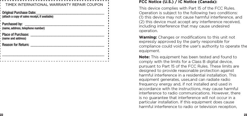 22 23TIMEX INTERNATIONAL WARRANTY REPAIR COUPONOriginal Purchase Date: ____________________________________(attach a copy of sales receipt, if available)Purchased by:  __________________________________________  (name, address, telephone number)Place of Purchase: _______________________________________  (name and address)Reason for Return: _____________________________________________________________________________________________  FCC Notice (U.S.) / IC Notice (Canada):This device complies with Part 15 of the FCC Rules. Operation is subject to the following two  conditions: (1) this device may not cause harmful interference, and (2) this device must accept any interference received, including interference that may cause undesired operation.Warning: Changes or modiﬁcations to this unit not expressly approved by the party responsible for compliance could void the user’s authority to operate the equipment.Note: This equipment has been tested and found to comply with the limits for a Class B digital device, pursuant to Part 15 of the FCC Rules. These limits are designed to provide reasonable protection against harmful interference in a residential installation. This equipment generates, uses,and can radiate radio frequency energy and, if not installed and used in accordance with the instructions, may cause harmful interference to radio communications. However, there is no guarantee that interference will not occur in a particular installation. If this equipment does cause harmful interference to radio or television reception, 