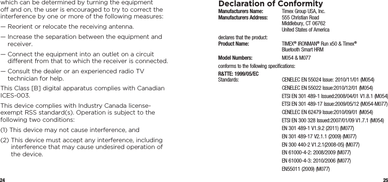 24 25which can be determined by turning the equipment o and on, the user is encouraged to try to correct the interference by one or more of the following measures:—  Reorient or relocate the receiving antenna.—  Increase the separation between the equipment and receiver.—  Connect the equipment into an outlet on a circuit  dierent from that to which the receiver is connected.—  Consult the dealer or an experienced radio TV  technician for help.This Class [B] digital apparatus complies with Canadian ICES-003.This device complies with Industry Canada license- exempt RSS standard(s). Operation is subject to the  following two conditions:(1)  This device may not cause interference, and(2)  This device must accept any interference, including interference that may cause undesired operation of the device.Declaration of ConformityManufacturers Name:   Timex Group USA, Inc. Manufacturers Address:   555 Christian Road   Middlebury, CT 06762   United States of Americadeclares that the product: Product Name:  TIMEX® IRONMAN® Run x50 &amp; Timex®    Bluetooth Smart HRMModel Numbers:   M054 &amp; M077conforms to the following specifications:R&amp;TTE: 1999/05/EC Standards:  CENELEC EN 55024 Issue: 2010/11/01 (M054)  CENELEC EN 55022 Issue:2010/12/01 (M054)  ETSI EN 301 489-1 Issued:2008/04/01 V1.8.1 (M054)  ETSI EN 301 489-17 Issue:2009/05/12 (M054-M077)  CENELEC EN 62479 Issue:2010/09/01 (M054)  ETSI EN 300 328 Issued:2007/01/09 V1.7.1 (M054)  EN 301 489-1 V1.9.2 (2011) (M077)  EN 301 489-17 V2.1.1 (2009) (M077)  EN 300 440-2 V1.2.1(2008-05) (M077)  EN 61000-4-2: 2008/2009 (M077)  EN 61000-4-3: 2010/2006 (M077)  EN55011 (2009) (M077)