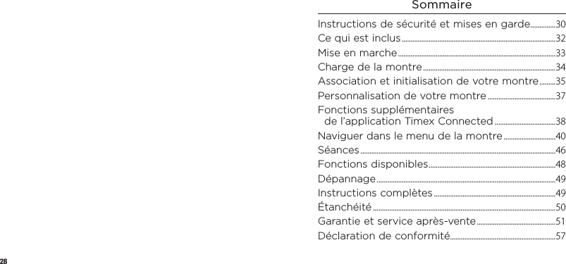 28SommaireInstructions de sécurité etmisesengarde ..............30Ce qui est inclus ......................................................................................32Mise en marche ........................................................................................33Charge de la montre ..........................................................................34Association et initialisation devotremontre .........35Personnalisation devotremontre ......................................37Fonctions supplémentaires del’applicationTimex Connected ..................................38Naviguer dans le menu delamontre .............................40Séances .............................................................................................................46Fonctions disponibles .......................................................................48Dépannage ....................................................................................................49Instructions complètes ....................................................................49Étanchéité ......................................................................................................50Garantie et service après-vente ............................................51Déclaration de conformité...........................................................57