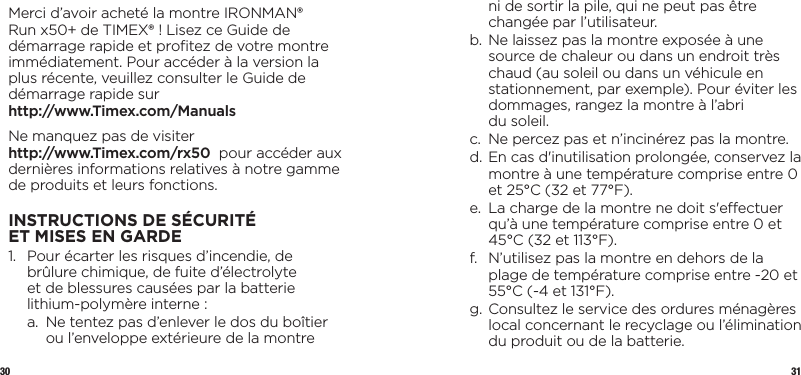 30 31Merci d’avoir acheté la montre IRONMAN® Run x50+ de TIMEX® ! Lisez ce Guide de démarrage rapide et proﬁtez de votre montre immédiatement. Pour accéder à la version la plus récente, veuillez consulter le Guide de démarrage rapide sur http://www.Timex.com/ManualsNe manquez pas de visiter  http://www.Timex.com/rx50  pour accéder aux dernières informations relatives à notre gamme de produits et leurs fonctions.INSTRUCTIONS DE SÉCURITÉ ETMISESENGARDE1.   Pour écarter les risques d’incendie, de brûlure chimique, de fuite d’électrolyte  et de blessures causées par la batterie lithium-polymère interne:  a.   Ne tentez pas d’enlever le dos du boîtier ou l’enveloppe extérieure de la montre ni de sortir la pile, qui ne peut pas être changée par l’utilisateur.  b.  Ne laissez pas la montre exposée à une source de chaleur ou dans un endroit très chaud (au soleil ou dans un véhicule en stationnement, par exemple). Pour éviter les dommages, rangez la montre à l’abri  du soleil.  c.   Ne percez pas et n’incinérez pas la montre.  d.  En cas d&apos;inutilisation prolongée, conservez la montre à une température comprise entre 0 et 25°C (32 et 77°F).  e.   La charge de la montre ne doit s&apos;eectuer qu’à une température comprise entre 0 et 45°C (32 et 113°F).  f.   N’utilisez pas la montre en dehors de la plage de température comprise entre -20 et 55°C (-4 et 131°F).  g.  Consultez le service des ordures ménagères local concernant le recyclage ou l’élimination du produit ou de la batterie.