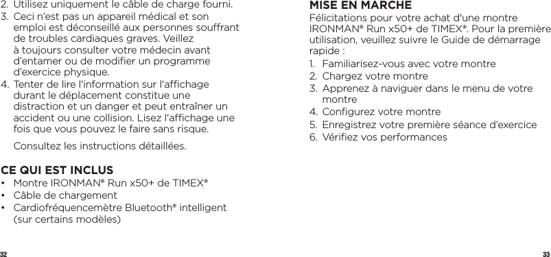 32 332.   Utilisez uniquement le câble de charge fourni.3.    Ceci n’est pas un appareil médical et son emploi est déconseillé aux personnes sourant de troubles cardiaques graves. Veillez àtoujours consulter votre médecin avant d’entamer ou de modiﬁer un programme d’exercice physique.4.  Tenter de lire l&apos;information sur l&apos;achage durant le déplacement constitue une distraction et un danger et peut entraîner un accident ou une collision. Lisez l&apos;achage une fois que vous pouvez le faire sans risque.  Consultez les instructions détaillées.CE QUI EST INCLUS•   Montre IRONMAN® Run x50+ de TIMEX®•  Câble de chargement•   Cardiofréquencemètre Bluetooth® intelligent (sur certains modèles)MISE EN MARCHEFélicitations pour votre achat d&apos;une montre IRONMAN® Run x50+ de TIMEX®. Pour la première utilisation, veuillez suivre le Guide de démarrage rapide :1.  Familiarisez-vous avec votre montre 2.  Chargez votre montre3.   Apprenez à naviguer dans le menu de votre montre4. Conﬁgurez votre montre5.  Enregistrez votre première séance d’exercice6.  Vériﬁez vos performances