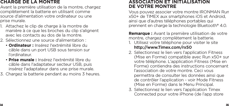 34 35CHARGE DE LA MONTREAvant la première utilisation de la montre, chargez complètement la batterie en utilisant comme source d&apos;alimentation votre ordinateur ou une prise murale.1.   Attachez le clip de charge à la montre de manière à ce que les broches du clip s&apos;alignent avec les contacts au dos de la montre.2.  Sélectionnez une source d&apos;alimentation :  •  Ordinateur : Insérez l&apos;extrémité libre du câble dans un port USB sous tension sur l’ordinateur.  •  Prise murale : Insérez l&apos;extrémité libre du câble dans l&apos;adaptateur secteur USB, puis insérez l&apos;adaptateur dans une prise murale.3.   Chargez la batterie pendant au moins 3 heures.ASSOCIATION ET INITIALISATION DEVOTREMONTREVous pouvez associer votre montre IRONMAN Run x50+ de TIMEX aux smartphones iOS et Android, ainsi que d’autres téléphones portables qui prennent en charge la technologie Bluetooth® 4.0. Remarque : Avant la première utilisation de votre montre, chargez complètement la batterie.1.   Utilisez votre téléphone pour visiter le site http://www.Timex.com/rx502.   Sélectionnez le lien vers l’application Fitness (Mise en Forme) compatible avec Run x50+ sur votre téléphone. L’application Fitness (Mise en Forme) contiendra des instructions concernant l’association de votre montre. Ceci vous permettra de consulter les données ainsi que de contrôler l’application - voir Mode Fitness (Mise en Forme) dans le Menu Principal.3.   Sélectionnez le lien vers l’application Timex Connected pour votre iPhone (de l’app store 