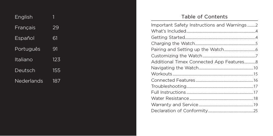 3English 1Français 29Español 61Português 91Italiano 123Deutsch 155Nederlands 187Table of ContentsImportant Safety Instructions and Warnings ...........2What’s Included ..........................................................................................4Getting Started............................................................................................4Charging the Watch ...............................................................................5Pairing and Setting up the Watch .........................................6Customizing the Watch .....................................................................7Additional Timex Connected App Features...............8Navigating the Watch .......................................................................10Workouts .........................................................................................................15Connected Features ...........................................................................16Troubleshooting .......................................................................................17Full Instructions .......................................................................................17Water Resistance ...................................................................................18Warranty and Service .......................................................................19Declaration of Conformity ...........................................................25