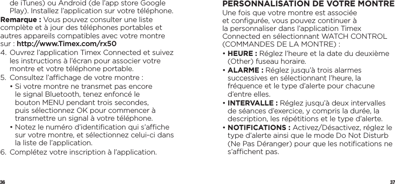 36 37de iTunes) ou Android (de l’app store Google Play). Installez l’application sur votre téléphone.Remarque : Vous pouvez consulter une liste complète et à jour des téléphones portables et autres appareils compatibles avec votre montre sur : http://www.Timex.com/rx50 4.  Ouvrez l’application Timex Connected et suivez les instructions à l’écran pour associer votre montre et votre téléphone portable.5.  Consultez l’achage de votre montre :  •  Si votre montre ne transmet pas encore le signal Bluetooth, tenez enfoncé le bouton MENU pendant trois secondes, puis sélectionnez OK pour commencer à transmettre un signal à votre téléphone.  •  Notez le numéro d’identiﬁcation qui s’ache sur votre montre, et sélectionnez celui-ci dans la liste de l’application.6.  Complétez votre inscription à l’application.PERSONNALISATION DEVOTREMONTREUne fois que votre montre est associée et conﬁgurée, vous pouvez continuer à la personnaliser dans l’application Timex Connected en sélectionnant WATCH CONTROL (COMMANDES DE LA MONTRE) :•  HEURE : Réglez l’heure et la date du deuxième (Other) fuseau horaire.•  ALARME  :  Réglez jusqu’à trois alarmes successives en sélectionnant l’heure, la fréquence et le type d’alerte pour chacune d’entre elles.•  INTERVALLE : Réglez jusqu’à deux intervalles de séances d’exercice, y compris la durée, la description, les répétitions et le type d’alerte.•  NOTIFICATIONS : Activez/Désactivez, réglez le type d’alerte ainsi que le mode Do Not Disturb (Ne Pas Déranger) pour que les notiﬁcations ne s’achent pas.