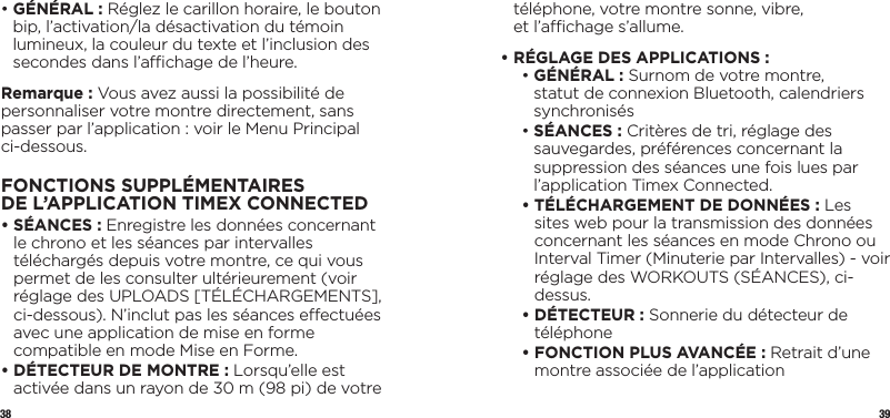 38 39•  GÉNÉRAL : Réglez le carillon horaire, le bouton bip, l’activation/la désactivation du témoin lumineux, la couleur du texte et l’inclusion des secondes dans l’achage de l’heure.Remarque : Vous avez aussi la possibilité de personnaliser votre montre directement, sans passer par l’application : voir le Menu Principal ci-dessous.FONCTIONS SUPPLÉMENTAIRES DEL’APPLICATIONTIMEX CONNECTED•  SÉANCES : Enregistre les données concernant le chrono et les séances par intervalles téléchargés depuis votre montre, ce qui vous permet de les consulter ultérieurement (voir réglage des UPLOADS [TÉLÉCHARGEMENTS], ci-dessous). N’inclut pas les séances eectuées avec une application de mise en forme compatible en mode Mise en Forme.•  DÉTECTEUR DE MONTRE : Lorsqu’elle est activée dans un rayon de 30 m (98 pi) de votre téléphone, votre montre sonne, vibre,  et l’achage s’allume.•  RÉGLAGE DES APPLICATIONS :  •  GÉNÉRAL : Surnom de votre montre, statut de connexion Bluetooth, calendriers synchronisés •  SÉANCES : Critères de tri, réglage des sauvegardes, préférences concernant la suppression des séances une fois lues par l’application Timex Connected. •  TÉLÉCHARGEMENT DE DONNÉES : Les sites web pour la transmission des données concernant les séances en mode Chrono ou Interval Timer (Minuterie par Intervalles) - voir réglage des WORKOUTS (SÉANCES), ci-dessus. •  DÉTECTEUR : Sonnerie du détecteur de téléphone •  FONCTION PLUS AVANCÉE : Retrait d’une montre associée de l’application