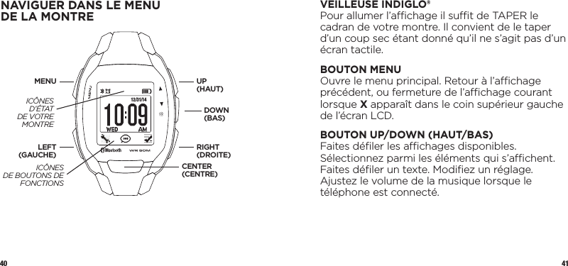 40 41VEILLEUSE INDIGLO®Pour allumer l’achage il sut de TAPER le cadran de votre montre. Il convient de le taper d’un coup sec étant donné qu’il ne s’agit pas d’un écran tactile.  BOUTON MENUOuvre le menu principal. Retour à l’achage précédent, ou fermeture de l’achage courant lorsque X apparaît dans le coin supérieur gauche de l’écran LCD.BOUTON UP/DOWN (HAUT/BAS)Faites déﬁler les achages disponibles. Sélectionnez parmi les éléments qui s’achent. Faites déﬁler un texte. Modiﬁez un réglage. Ajustez le volume de la musique lorsque le téléphone est connecté.NAVIGUER DANS LE MENU DELAMONTRE 12/31/14UP  (HAUT)DOWN (BAS)LEFT (GAUCHE)MENURIGHT (DROITE)CENTER (CENTRE)ICÔNES D’ÉTAT DE VOTRE MONTREICÔNES  DE BOUTONS DE FONCTIONS