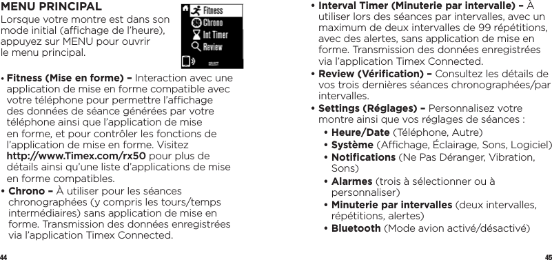 44 45MENU PRINCIPALLorsque votre montre est dans son  mode initial (achage de l’heure),  appuyez sur MENU pour ouvrir  le menu principal.•  Fitness (Mise en forme) – Interaction avec une application de mise en forme compatible avec votre téléphone pour permettre l’achage des données de séance générées par votre téléphone ainsi que l’application de mise en forme, et pour contrôler les fonctions de l’application de mise en forme. Visitez  http://www.Timex.com/rx50 pour plus de détails ainsi qu’une liste d’applications de mise en forme compatibles.•  Chrono – À utiliser pour les séances chronographées (y compris les tours/temps intermédiaires) sans application de mise en forme. Transmission des données enregistrées via l’application Timex Connected.•  Interval Timer (Minuterie par intervalle) – À utiliser lors des séances par intervalles, avec un maximum de deux intervalles de 99 répétitions, avec des alertes, sans application de mise en forme. Transmission des données enregistrées via l’application Timex Connected.•  Review (Vériﬁcation) – Consultez les détails de vos trois dernières séances chronographées/par intervalles.•  Settings (Réglages) – Personnalisez votre montre ainsi que vos réglages de séances :   • Heure/Date (Téléphone, Autre)   •   Système  (Achage, Éclairage, Sons, Logiciel)  •   Notiﬁcations  (Ne Pas Déranger, Vibration, Sons)  •   Alarmes  (trois à sélectionner ou à personnaliser)  •  Minuterie par intervalles (deux intervalles, répétitions, alertes)  • Bluetooth (Mode avion activé/désactivé) 