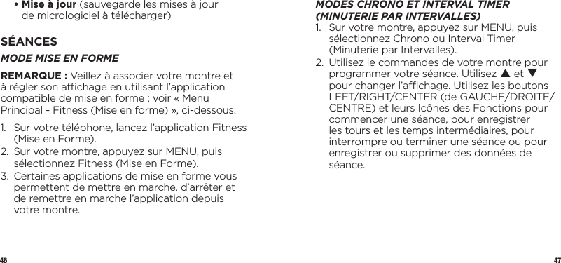 46 47  •  Mise à jour (sauvegarde les mises à jour  de micrologiciel à télécharger)SÉANCESMODE MISE EN FORMEREMARQUE : Veillez à associer votre montre et à régler son achage en utilisant l’application compatible de mise en forme : voir « Menu Principal - Fitness (Mise en forme) », ci-dessous.1.   Sur votre téléphone, lancez l’application Fitness (Mise en Forme).2.   Sur votre montre, appuyez sur MENU, puis sélectionnez Fitness (Mise en Forme).3.   Certaines applications de mise en forme vous permettent de mettre en marche, d’arrêter et de remettre en marche l’application depuis votre montre.MODES CHRONO ET INTERVAL TIMER (MINUTERIE PAR INTERVALLES)1.   Sur votre montre, appuyez sur MENU, puis sélectionnez Chrono ou Interval Timer (Minuterie par Intervalles).2.   Utilisez le commandes de votre montre pour programmer votre séance. Utilisez p et q pour changer l’achage. Utilisez les boutons LEFT/RIGHT/CENTER (de GAUCHE/DROITE/CENTRE) et leurs Icônes des Fonctions pour commencer une séance, pour enregistrer les tours et les temps intermédiaires, pour interrompre ou terminer une séance ou pour enregistrer ou supprimer des données de séance.