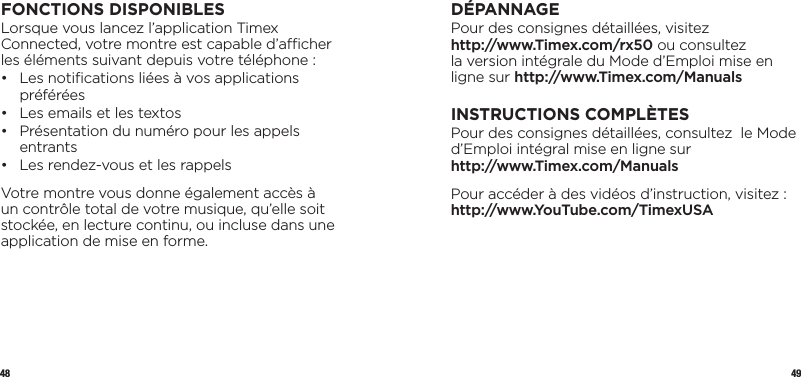 48 49FONCTIONS DISPONIBLESLorsque vous lancez l’application Timex Connected, votre montre est capable d’acher les éléments suivant depuis votre téléphone :•   Les notiﬁcations liées à vos applications préférées•  Les emails et les textos•   Présentation du numéro pour les appels entrants•  Les rendez-vous et les rappelsVotre montre vous donne également accès à un contrôle total de votre musique, qu’elle soit stockée, en lecture continu, ou incluse dans une application de mise en forme.  DÉPANNAGEPour des consignes détaillées, visitez  http://www.Timex.com/rx50 ou consultez  la version intégrale du Mode d’Emploi mise en ligne sur http://www.Timex.com/ManualsINSTRUCTIONS COMPLÈTESPour des consignes détaillées, consultez  le Mode d’Emploi intégral mise en ligne sur  http://www.Timex.com/ManualsPour accéder à des vidéos d’instruction, visitez : http://www.YouTube.com/TimexUSA