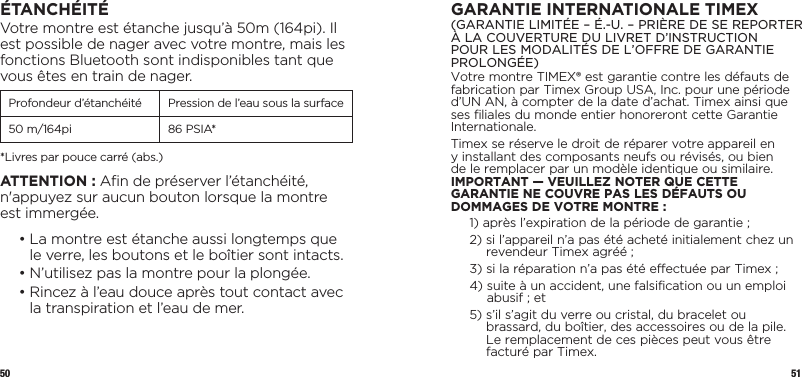 50 51ÉTANCHÉITÉVotre montre est étanche jusqu’à 50m (164pi). Il est possible de nager avec votre montre, mais les fonctions Bluetooth sont indisponibles tant que vous êtes en train de nager.Profondeur d’étanchéité Pression de l’eau sous la surface50 m/164pi 86 PSIA**Livres par pouce carré (abs.)ATTENTION : Aﬁn de préserver l’étanchéité, n&apos;appuyez sur aucun bouton lorsque la montre est immergée.  •  La montre est étanche aussi longtemps que le verre, les boutons et le boîtier sont intacts.  • N’utilisez pas la montre pour la plongée.  •  Rincez à l’eau douce après tout contact avec la transpiration et l’eau de mer.GARANTIE INTERNATIONALE TIMEX(GARANTIE LIMITÉE – É.-U. – PRIÈRE DE SE REPORTER À LA COUVERTURE DU LIVRET D’INSTRUCTION POUR LES MODALITÉS DE L’OFFRE DE GARANTIE PROLONGÉE)Votre montre TIMEX® est garantie contre les défauts de fabrication par Timex Group USA, Inc. pour une période d’UN AN, à compter de la date d’achat. Timex ainsi que ses filiales du monde entier honoreront cette Garantie Internationale.Timex se réserve le droit de réparer votre appareil en y installant des composants neufs ou révisés, ou bien de le remplacer par un modèle identique ou similaire. IMPORTANT — VEUILLEZ NOTER QUE CETTE GARANTIE NE COUVRE PAS LES DÉFAUTS OU DOMMAGES DE VOTRE MONTRE :1)  après l’expiration de la période de garantie ;2)  si l’appareil n’a pas été acheté initialement chez un revendeur Timex agréé ;3)  si la réparation n’a pas été effectuée par Timex ;4)  suite à un accident, une falsification ou un emploi abusif ; et5)  s’il s’agit du verre ou cristal, du bracelet ou brassard, du boîtier, des accessoires ou de la pile. Le remplacement de ces pièces peut vous être facturé par Timex.