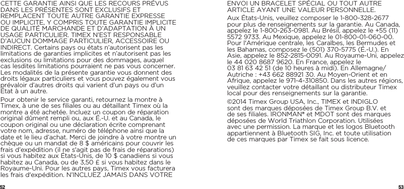 52 53CETTE GARANTIE AINSI QUE LES RECOURS PRÉVUS DANS LES PRÉSENTES SONT EXCLUSIFS ET REMPLACENT TOUTE AUTRE GARANTIE EXPRESSE OU IMPLICITE, Y COMPRIS TOUTE GARANTIE IMPLICITE DE QUALITÉ MARCHANDE ET D’ADAPTATION À UN USAGE PARTICULIER. TIMEX N’EST RESPONSABLE D’AUCUN DOMMAGE PARTICULIER, ACCESSOIRE OU INDIRECT. Certains pays ou états n’autorisent pas les limitations de garanties implicites et n’autorisent pas les exclusions ou limitations pour des dommages, auquel cas lesdites limitations pourraient ne pas vous concerner. Les modalités de la présente garantie vous donnent des droits légaux particuliers et vous pouvez également vous prévaloir d’autres droits qui varient d’un pays ou d’un État à un autre.Pour obtenir le service garanti, retournez la montre à Timex, à une de ses filiales ou au détaillant Timex où la montre a été achetée. Incluez un coupon de réparation original dûment rempli ou, aux É.-U. et au Canada, le coupon original ou une déclaration écrite comprenant votre nom, adresse, numéro de téléphone ainsi que la date et le lieu d’achat. Merci de joindre à votre montre un chèque ou un mandat de 8 $ américains pour couvrir les frais d’expédition (il ne s&apos;agit pas de frais de réparations) si vous habitez aux États-Unis, de 10 $ canadiens si vous habitez au Canada, ou de 3,50 £ si vous habitez dans le Royaume-Uni. Pour les autres pays, Timex vous facturera les frais d&apos;expédition. N’INCLUEZ JAMAIS DANS VOTRE ENVOI UN BRACELET SPÉCIAL OU TOUT AUTRE ARTICLE AYANT UNE VALEUR PERSONNELLE.Aux États-Unis, veuillez composer le 1-800-328-2677 pour plus de renseignements sur la garantie. Au Canada, appelez le 1-800-263-0981. Au Brésil, appelez le +55 (11) 5572 9733. Au Mexique, appelez le 01-800-01-060-00. Pour l&apos;Amérique centrale, les Caraïbes, les Bermudes et les Bahamas, composez le (501) 370-5775 (É.-U.). En Asie, appelez le 852-2815-0091. Au Royaume-Uni, appelez le 44 020 8687 9620. En France, appelez le  03 81 63 42 51 (de 10 heures à midi). En Allemagne/Autriche : +43 662 88921 30. Au Moyen-Orient et en Afrique, appelez le 971-4-310850. Dans les autres régions, veuillez contacter votre détaillant ou distributeur Timex local pour des renseignements sur la garantie.©2014 Timex Group USA, Inc., TIMEX et INDIGLO sont des marques déposées de Timex Group B.V. et de ses filiales. IRONMAN® et MDOT sont des marques déposées de World Triathlon Corporation. Utilisées avec une permission. La marque et les logos Bluetooth appartiennent à Bluetooth SIG, Inc. et toute utilisation  de ces marques par Timex se fait sous licence.