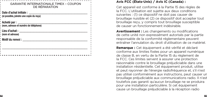54 55GARANTIE INTERNATIONALE TIMEX – COUPON  DE RÉPARATIONDate d’achat initiale : _____________________________________(si possible, joindre une copie du reçu)Acheté par :  ____________________________________________  (nom, adresse et numéro de téléphone)Lieu d’achat : ___________________________________________  (nom et adresse)Motif du renvoi : _______________________________________________________________________________________________  Avis FCC (États-Unis) / Avis IC (Canada) :Cet appareil est conforme à la Partie 15 des règles de la FCC. L’utilisation est sujette aux deux conditions suivantes : (1) ce dispositif ne doit pas causer de brouillage nuisible et (2) ce dispositif doit accepter tout brouillage reçu, y compris tout brouillage susceptible  de causer un fonctionnement indésirable.Avertissement : Les changements ou modiﬁcations  de cette unité non expressément autorisés par la partie responsable de la conformité réglementaire peuvent entraîner l’annulation du droit d’utilisation de ce matériel.Remarque : Cet équipement a été vériﬁé et déclaré conforme aux limites ﬁxées pour un appareil numérique de classe B, en vertu de la Partie 15 du règlement de la FCC. Ces limites servent à assurer une protection raisonnable contre le brouillage préjudiciable dans une installation résidentielle. Cet équipement produit, utilise et peut rayonner de l’énergie radiofréquence et, s’il n’est pas utilisé conformément aux instructions, peut causer un brouillage préjudiciable aux communications radio. Il n’est toutefois pas garanti qu’aucun brouillage ne se produira pour une installation particulière. Si cet équipement cause un brouillage préjudiciable à la réception radio 