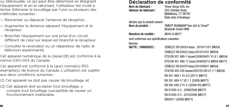 56 57ou télévisuelle, ce qui peut être déterminé en éteignant l’équipement et en le rallumant, l’utilisateur est invité à tenter d’éliminer le brouillage par l’une ou plusieurs des méthodes suivantes :—  Réorienter ou déplacer l’antenne de réception.—  Augmenter la distance séparant l’équipement et le récepteur.—  Brancher l’équipement sur une prise d’un circuit diérent de celui sur lequel est branché le récepteur.—  Consulter le revendeur ou un réparateur de radio et télévision expérimenté.Cet appareil numérique de la classe [B] est conforme à la norme ICES-003 du Canada.Cet appareil est conforme à la (aux) norme(s) RSS exempte(s) de licence du Canada. L’utilisation est sujette aux deux conditions suivantes :(1)  Cet appareil ne doit pas causer de brouillage, et(2)  Cet appareil doit accepter tout brouillage, y compris tout brouillage susceptible de causer un fonctionnement indésirable.Déclaration de conformitéNom du fabricant :   Timex Group USA, Inc Adresse du fabricant :   555 Christian Road   Middlebury, CT 06762   États-Unis d’Amériquedéclare que le produit suivant : Nom du produit :  TIMEX® IRONMAN® Run x50 &amp; Timex®    Bluetooth Smart HRMNuméros de modèle :   M054 &amp; M077sont conformes aux spécifications suivantes :Normes  R&amp;TTE : 1999/05/EC :  CENELEC EN 55024 Issue : 2010/11/01 (M054)  CENELEC EN 55022 Issue:2010/12/01 (M054)  ETSI EN 301 489-1 Issued:2008/04/01 V1.8.1 (M054)  ETSI EN 301 489-17 Issue:2009/05/12 (M054-M077)  CENELEC EN 62479 Issue:2010/09/01 (M054)  ETSI EN 300 328 Issued:2007/01/09 V1.7.1 (M054)  EN 301 489-1 V1.9.2 (2011) (M077)  EN 301 489-17 V2.1.1 (2009) (M077)  EN 300 440-2 V1.2.1(2008-05) (M077)  EN 61000-4-2 : 2008/2009 (M077)  EN 61000-4-3 : 2010/2006 (M077)  EN55011 (2009) (M077)