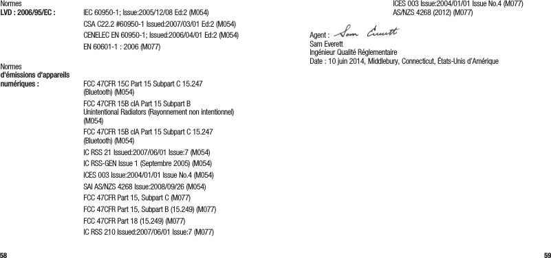 58 59Normes  LVD : 2006/95/EC :  IEC 60950-1; Issue:2005/12/08 Ed:2 (M054)   CSA C22.2 #60950-1 Issued:2007/03/01 Ed:2 (M054)   CENELEC EN 60950-1; Issued:2006/04/01 Ed:2 (M054)  EN 60601-1 : 2006 (M077) Normes  d&apos;émissions d&apos;appareils  numériques :  FCC 47CFR 15C Part 15 Subpart C 15.247 (Bluetooth) (M054)   FCC 47CFR 15B clA Part 15 Subpart B  Unintentional Radiators (Rayonnement non intentionnel) (M054)   FCC 47CFR 15B clA Part 15 Subpart C 15.247 (Bluetooth) (M054)  IC RSS 21 Issued:2007/06/01 Issue:7 (M054)  IC RSS-GEN Issue 1 (Septembre 2005) (M054)  ICES 003 Issue:2004/01/01 Issue No.4 (M054)  SAI AS/NZS 4268 Issue:2008/09/26 (M054)  FCC 47CFR Part 15, Subpart C (M077)  FCC 47CFR Part 15, Subpart B (15.249) (M077)  FCC 47CFR Part 18 (15.249) (M077)  IC RSS 210 Issued:2007/06/01 Issue:7 (M077)  ICES 003 Issue:2004/01/01 Issue No.4 (M077)   AS/NZS 4268 (2012) (M077)Agent :  Sam Everett Ingénieur Qualité Réglementaire  Date : 10 juin 2014, Middlebury, Connecticut, États-Unis d’Amérique