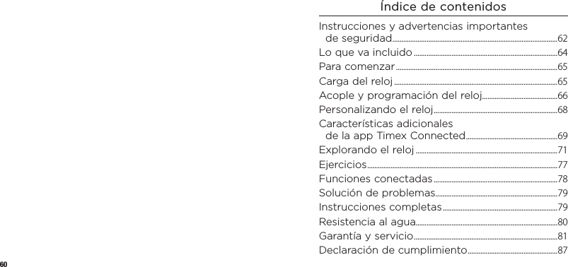 60Índice de contenidosInstrucciones y advertencias importantes deseguridad ............................................................................................ 62Lo que va incluido ................................................................................64Para comenzar ..........................................................................................65Carga del reloj ...........................................................................................65Acople y programación del reloj..........................................66Personalizando el reloj .....................................................................68Características adicionales delaappTimexConnected ...................................................69Explorando el reloj ...............................................................................71Ejercicios ..........................................................................................................77Funciones conectadas .....................................................................78Solución de problemas ....................................................................79Instrucciones completas ................................................................79Resistencia al agua...............................................................................80Garantía y servicio ................................................................................81Declaración de cumplimiento ..................................................87