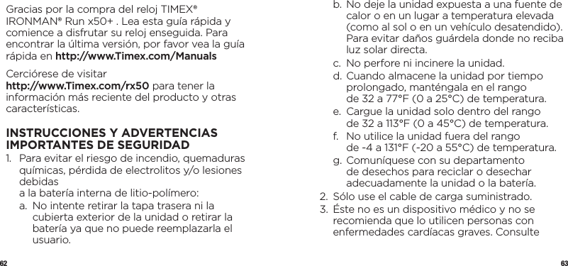 62 63Gracias por la compra del reloj TIMEX® IRONMAN® Run x50+ . Lea esta guía rápida y comience a disfrutar su reloj enseguida. Para encontrar la última versión, por favor vea la guía rápida en http://www.Timex.com/ManualsCerciórese de visitar  http://www.Timex.com/rx50 para tener la información más reciente del producto y otras características.INSTRUCCIONES Y ADVERTENCIAS IMPORTANTES DESEGURIDAD1.   Para evitar el riesgo de incendio, quemaduras químicas, pérdida de electrolitos y/o lesiones debidas  a la batería interna de litio-polímero:  a.   No intente retirar la tapa trasera ni la cubierta exterior de la unidad o retirar la batería ya que no puede reemplazarla el usuario.  b.  No deje la unidad expuesta a una fuente de calor o en un lugar a temperatura elevada (como al sol o en un vehículo desatendido). Para evitar daños guárdela donde no reciba luz solar directa.  c.   No perfore ni incinere la unidad.  d.  Cuando almacene la unidad por tiempo prolongado, manténgala en el rango  de 32 a 77°F (0 a 25°C) de temperatura.  e.   Cargue la unidad solo dentro del rango  de 32 a 113°F (0 a 45°C) de temperatura.  f.   No utilice la unidad fuera del rango  de -4 a 131°F (-20 a 55°C) de temperatura.  g.  Comuníquese con su departamento de desechos para reciclar o desechar adecuadamente la unidad o la batería.2.   Sólo use el cable de carga suministrado.3.    Éste no es un dispositivo médico y no se recomienda que lo utilicen personas con enfermedades cardíacas graves. Consulte 