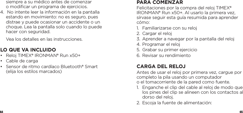 64 65siempre a su médico antes de comenzar  o modiﬁcar un programa de ejercicios.4.   No intente leer la información en la pantalla estando en movimiento: no es seguro, pues distrae y puede ocasionar un accidente o un choque. Lea la pantalla solo cuando lo puede hacer con seguridad.  Vea los detalles en las instrucciones.LO QUE VA INCLUIDO•   Reloj TIMEX® IRONMAN® Run x50+•  Cable de carga•   Sensor de ritmo cardíaco Bluetooth® Smart (elija los estilos marcados)PARA COMENZARFelicitaciones por la compra del reloj TIMEX® IRONMAN® Run x50+. Al usarlo la primera vez, sírvase seguir esta guía resumida para aprender cómo:1.  Familiarizarse con su reloj 2.  Cargar el reloj3.  Aprender a navegar por la pantalla del reloj4. Programar el reloj5.  Grabar su primer ejercicio6.  Revisar su rendimientoCARGA DEL RELOJAntes de usar el reloj por primera vez, cargue por completo la pila usando un computador  o el tomacorriente de la pared como fuente.1.   Enganche el clip del cable al reloj de modo que los pines del clip se alineen con los contactos al dorso del reloj.2.  Escoja la fuente de alimentación: