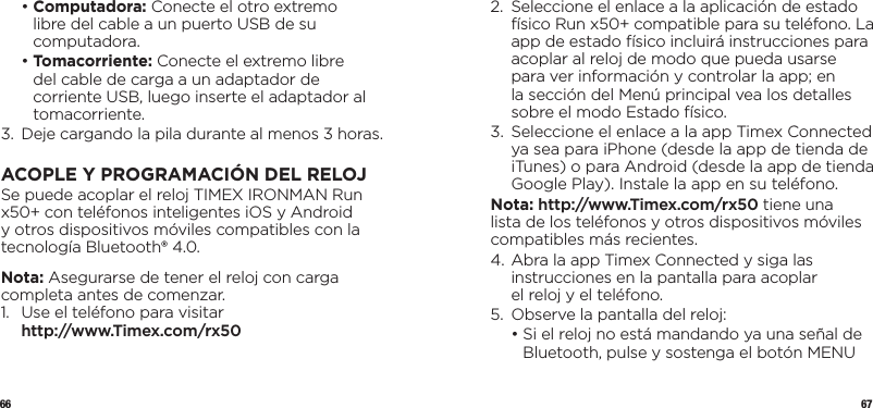 66 67  •  Computadora: Conecte el otro extremo libre del cable a un puerto USB de su computadora.  •  Tomacorriente: Conecte el extremo libre del cable de carga a un adaptador de corriente USB, luego inserte el adaptador al tomacorriente.3.   Deje cargando la pila durante al menos 3horas.ACOPLE Y PROGRAMACIÓN DEL RELOJSe puede acoplar el reloj TIMEX IRONMAN Run x50+ con teléfonos inteligentes iOS y Android y otros dispositivos móviles compatibles con la tecnología Bluetooth® 4.0. Nota: Asegurarse de tener el reloj con carga completa antes de comenzar.1.   Use el teléfono para visitar  http://www.Timex.com/rx502.   Seleccione el enlace a la aplicación de estado físico Run x50+ compatible para su teléfono. La app de estado físico incluirá instrucciones para acoplar al reloj de modo que pueda usarse para ver información y controlar la app; en la sección del Menú principal vea los detalles sobre el modo Estado físico.3.   Seleccione el enlace a la app Timex Connected  ya sea para iPhone (desde la app de tienda de iTunes) o para Android (desde la app de tienda Google Play). Instale la app en su teléfono.Nota: http://www.Timex.com/rx50 tiene una lista de los teléfonos y otros dispositivos móviles compatibles más recientes.4.  Abra la app Timex Connected y siga las instrucciones en la pantalla para acoplar  el reloj y el teléfono.5.  Observe la pantalla del reloj:  •  Si el reloj no está mandando ya una señal de Bluetooth, pulse y sostenga el botón MENU 