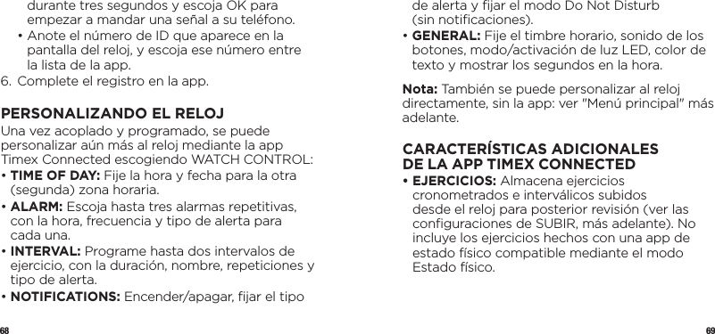 68 69durante tres segundos y escoja OK para empezar a mandar una señal a su teléfono.  •  Anote el número de ID que aparece en la pantalla del reloj, y escoja ese número entre la lista de la app.6.  Complete el registro en la app.PERSONALIZANDO EL RELOJUna vez acoplado y programado, se puede personalizar aún más al reloj mediante la app Timex Connected escogiendo WATCH CONTROL:•  TIME OF DAY: Fije la hora y fecha para la otra (segunda) zona horaria.•  ALARM:  Escoja hasta tres alarmas repetitivas, con la hora, frecuencia y tipo de alerta para cada una.•   INTERVAL: Programe hasta dos intervalos de ejercicio, con la duración, nombre, repeticiones y tipo de alerta.•   NOTIFICATIONS: Encender/apagar, ﬁjar el tipo de alerta y ﬁjar el modo Do Not Disturb  (sin notiﬁcaciones).•   GENERAL: Fije el timbre horario, sonido de los botones, modo/activación de luz LED, color de texto y mostrar los segundos en la hora.Nota: También se puede personalizar al reloj directamente, sin la app: ver &quot;Menú principal&quot; más adelante.CARACTERÍSTICAS ADICIONALES DELAAPPTIMEXCONNECTED•   EJERCICIOS: Almacena ejercicios cronometrados e interválicos subidos desde el reloj para posterior revisión (ver las conﬁguraciones de SUBIR, más adelante). No incluye los ejercicios hechos con una app de estado físico compatible mediante el modo Estado físico.