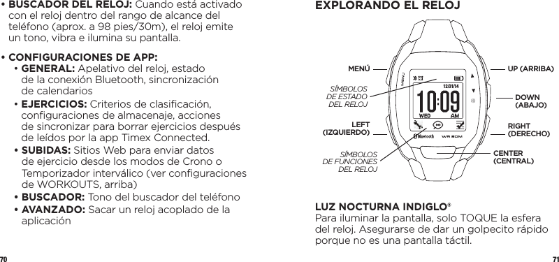 70 71•  BUSCADOR DEL RELOJ: Cuando está activado con el reloj dentro del rango de alcance del teléfono (aprox. a 98 pies/30m), el reloj emite un tono, vibra e ilumina su pantalla.•  CONFIGURACIONES DE APP:  •   GENERAL: Apelativo del reloj, estado  de la conexión Bluetooth, sincronización  de calendarios •   EJERCICIOS: Criterios de clasiﬁcación, conﬁguraciones de almacenaje, acciones  de sincronizar para borrar ejercicios después de leídos por la app Timex Connected. •   SUBIDAS: Sitios Web para enviar datos de ejercicio desde los modos de Crono o Temporizador interválico (ver conﬁguraciones de WORKOUTS, arriba) • BUSCADOR: Tono del buscador del teléfono •   AVANZADO: Sacar un reloj acoplado de la aplicaciónEXPLORANDO EL RELOJ 12/31/14LUZ NOCTURNA INDIGLO®Para iluminar la pantalla, solo TOQUE la esfera del reloj. Asegurarse de dar un golpecito rápido porque no es una pantalla táctil. UP (ARRIBA)DOWN (ABAJO)LEFT (IZQUIERDO)MENÚRIGHT (DERECHO)CENTER (CENTRAL)SÍMBOLOS DE ESTADO DEL RELOJSÍMBOLOS  DE FUNCIONES DEL RELOJ