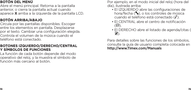 72 73Por ejemplo, en el modo inicial del reloj (hora del día), ilustrada arriba:  •  El IZQUIERDO abre las conﬁguraciones de hora/fecha ( ), o los controles de música cuando el teléfono está conectado (N).  •  El CENTRAL abre el centro de notiﬁcación  ().  •  El DERECHO abre el listado de agenda/citas ().Para detalles sobre las funciones de los símbolos, consulte la guía de usuario completa colocada en http://www.Timex.com/ManualsBOTÓN DEL MENÚAbre el menú principal. Retorna a la pantalla anterior, o cierra la pantalla actual cuando aparece X arriba a la izquierda de la pantalla LCD.BOTÓN ARRIBA/ABAJOCircula por las pantallas disponibles. Escoger entre los elementos en pantalla. Desplazarse por el texto. Cambiar una conﬁguración elegida. Controla el volumen de la música cuando el teléfono está conectado.BOTONES IZQUIERDO/DERECHO/CENTRAL YSÍMBOLOSDEFUNCIONESLa función de cada botón depende del modo operativo del reloj, y la muestra el símbolo de función más cercano al botón.